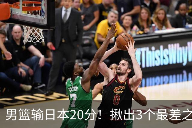 男篮输日本20分！揪出3个最差之人，坑惨了球队